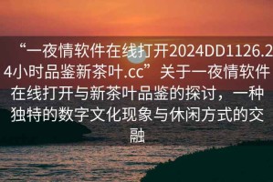 “一夜情軟件在線打開2024DD1126.24小時品鑒新茶葉.cc”關于一夜情軟件在線打開與新茶葉品鑒的探討，一種獨特的數(shù)字文化現(xiàn)象與休閑方式的交融