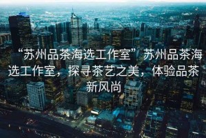 “蘇州品茶海選工作室”蘇州品茶海選工作室，探尋茶藝之美，體驗品茶新風尚