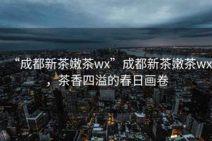 “成都新茶嫩茶wx”成都新茶嫩茶wx，茶香四溢的春日畫卷