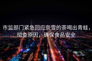 市監部門緊急回應奈雪的茶喝出青蛙，徹查原因，確保食品安全
