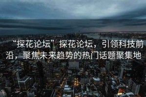 “探花論壇”探花論壇，引領(lǐng)科技前沿，聚焦未來趨勢(shì)的熱門話題聚集地