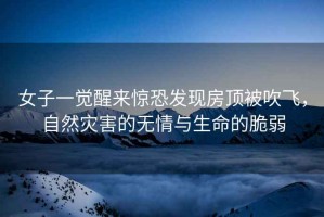 女子一覺醒來驚恐發(fā)現(xiàn)房頂被吹飛，自然災害的無情與生命的脆弱
