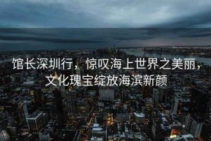 館長深圳行，驚嘆海上世界之美麗，文化瑰寶綻放海濱新顏