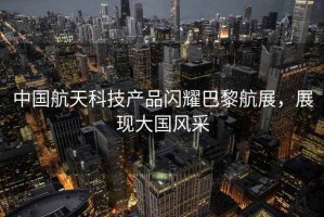 中國航天科技產品閃耀巴黎航展，展現大國風采