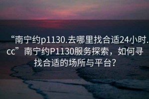 “南寧約p1130.去哪里找合適24小時.cc”南寧約P1130服務(wù)探索，如何尋找合適的場所與平臺？