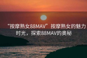 “按摩熟女88MAV”按摩熟女的魅力時(shí)光，探索88MAV的奧秘