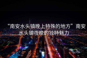 “南安水頭鎮晚上特殊的地方”南安水頭鎮夜晚的獨特魅力