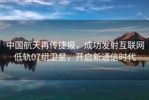 中國(guó)航天再傳捷報(bào)，成功發(fā)射互聯(lián)網(wǎng)低軌07組衛(wèi)星，開(kāi)啟新通信時(shí)代