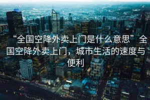 “全國(guó)空降外賣上門是什么意思”全國(guó)空降外賣上門，城市生活的速度與便利