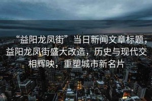 “益陽龍鳳街”當日新聞文章標題，益陽龍鳳街盛大改造，歷史與現代交相輝映，重塑城市新名片