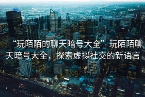 “玩陌陌的聊天暗號大全”玩陌陌聊天暗號大全，探索虛擬社交的新語言