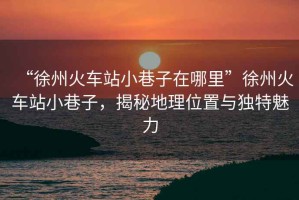 “徐州火車站小巷子在哪里”徐州火車站小巷子，揭秘地理位置與獨特魅力
