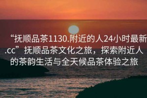 “撫順品茶1130.附近的人24小時最新.cc”撫順品茶文化之旅，探索附近人的茶韻生活與全天候品茶體驗之旅