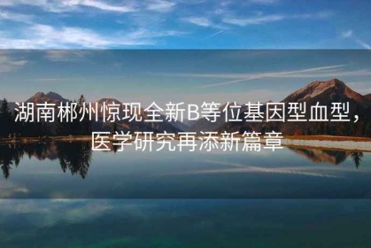 湖南郴州驚現(xiàn)全新B等位基因型血型，醫(yī)學(xué)研究再添新篇章