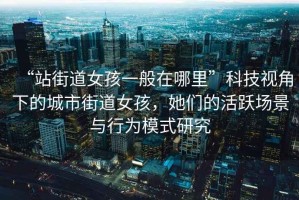 “站街道女孩一般在哪里”科技視角下的城市街道女孩，她們的活躍場景與行為模式研究