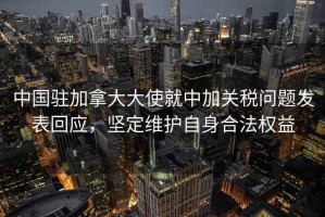 中國駐加拿大大使就中加關稅問題發表回應，堅定維護自身合法權益