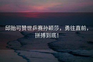 邱貽可贊世乒賽孫穎莎，勇往直前，拼搏到底！
