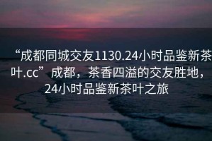 “成都同城交友1130.24小時品鑒新茶葉.cc”成都，茶香四溢的交友勝地，24小時品鑒新茶葉之旅
