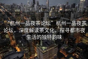 “杭州一品夜茶論壇”杭州一品夜茶論壇，深度解讀茶文化，探尋都市夜生活的獨特韻味