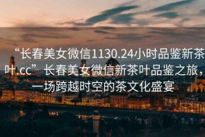 “長春美女微信1130.24小時品鑒新茶葉.cc”長春美女微信新茶葉品鑒之旅，一場跨越時空的茶文化盛宴