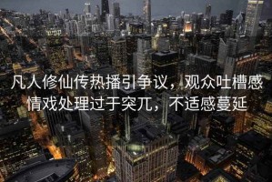 凡人修仙傳熱播引爭議，觀眾吐槽感情戲處理過于突兀，不適感蔓延