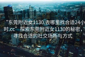 “東莞附近女1130.去哪里找合適24小時.cc”探索東莞附近女1130的秘密，尋找合適的社交場所與方式