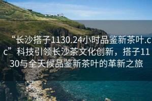 “長沙搭子1130.24小時品鑒新茶葉.cc”科技引領(lǐng)長沙茶文化創(chuàng)新，搭子1130與全天候品鑒新茶葉的革新之旅