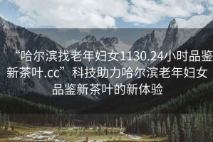 “哈爾濱找老年婦女1130.24小時(shí)品鑒新茶葉.cc”科技助力哈爾濱老年婦女品鑒新茶葉的新體驗(yàn)