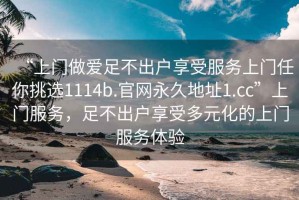 “上門做愛足不出戶享受服務上門任你挑選1114b.官網永久地址1.cc”上門服務，足不出戶享受多元化的上門服務體驗