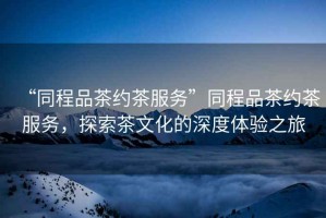 “同程品茶約茶服務”同程品茶約茶服務，探索茶文化的深度體驗之旅