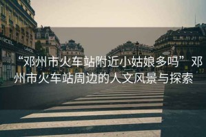 “鄧州市火車站附近小姑娘多嗎”鄧州市火車站周邊的人文風景與探索