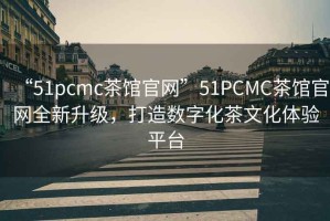 “51pcmc茶館官網”51PCMC茶館官網全新升級，打造數字化茶文化體驗平臺