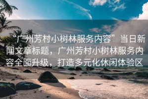 “廣州芳村小樹林服務(wù)內(nèi)容”當(dāng)日新聞文章標(biāo)題，廣州芳村小樹林服務(wù)內(nèi)容全面升級，打造多元化休閑體驗區(qū)