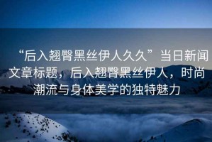 “后入翹臀黑絲伊人久久”當(dāng)日新聞文章標(biāo)題，后入翹臀黑絲伊人，時尚潮流與身體美學(xué)的獨特魅力