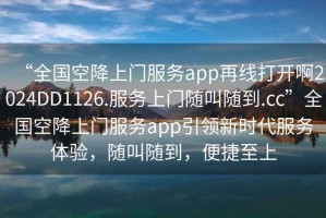 “全國空降上門服務app再線打開啊2024DD1126.服務上門隨叫隨到.cc”全國空降上門服務app引領新時代服務體驗，隨叫隨到，便捷至上
