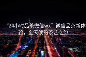 “24小時(shí)品茶微信wx”微信品茶新體驗(yàn)，全天候的茶藝之旅