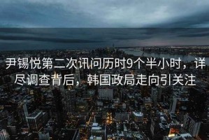 尹錫悅第二次訊問歷時9個半小時，詳盡調查背后，韓國政局走向引關注