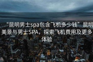 “昆明男士spa包含飛機多少錢”昆明美景與男士SPA，探索飛機費用及更多體驗