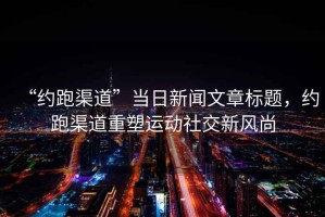 “約跑渠道”當日新聞文章標題，約跑渠道重塑運動社交新風尚