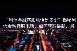 “利信金融客服電話是多少”揭秘利信金融客服電話，如何獲取最新、最準確的聯系方式