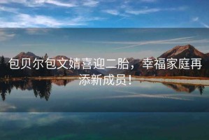 包貝爾包文婧喜迎二胎，幸福家庭再添新成員！
