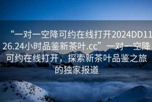 “一對一空降可約在線打開2024DD1126.24小時品鑒新茶葉.cc”一對一空降可約在線打開，探索新茶葉品鑒之旅的獨家報道