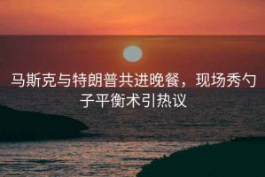 馬斯克與特朗普共進晚餐，現(xiàn)場秀勺子平衡術引熱議