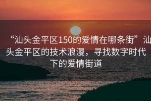 “汕頭金平區150的愛情在哪條街”汕頭金平區的技術浪漫，尋找數字時代下的愛情街道