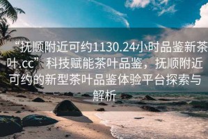 “撫順附近可約1130.24小時品鑒新茶葉.cc”科技賦能茶葉品鑒，撫順附近可約的新型茶葉品鑒體驗平臺探索與解析