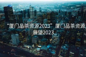 “廈門品茶資源2023”廈門品茶資源展望2023