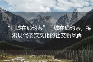 “同城在線約茶”同城在線約茶，探索現代茶飲文化的社交新風尚
