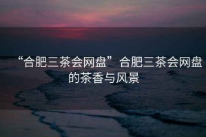 “合肥三茶會網(wǎng)盤”合肥三茶會網(wǎng)盤的茶香與風(fēng)景