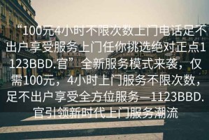 “100元4小時(shí)不限次數(shù)上門電話足不出戶享受服務(wù)上門任你挑選絕對(duì)正點(diǎn)1123BBD.官”全新服務(wù)模式來襲，僅需100元，4小時(shí)上門服務(wù)不限次數(shù)，足不出戶享受全方位服務(wù)—1123BBD.官引領(lǐng)新時(shí)代上門服務(wù)潮流
