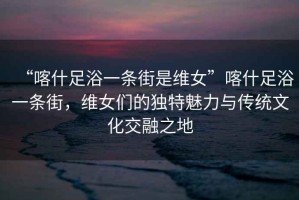 “喀什足浴一條街是維女”喀什足浴一條街，維女們的獨特魅力與傳統文化交融之地